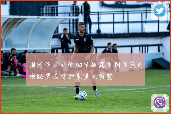 周琦伤愈合练细节披露中国男篮内线配置或将迎来重大调整