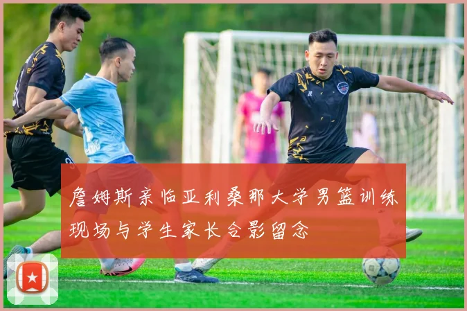 詹姆斯亲临亚利桑那大学男篮训练现场与学生家长合影留念