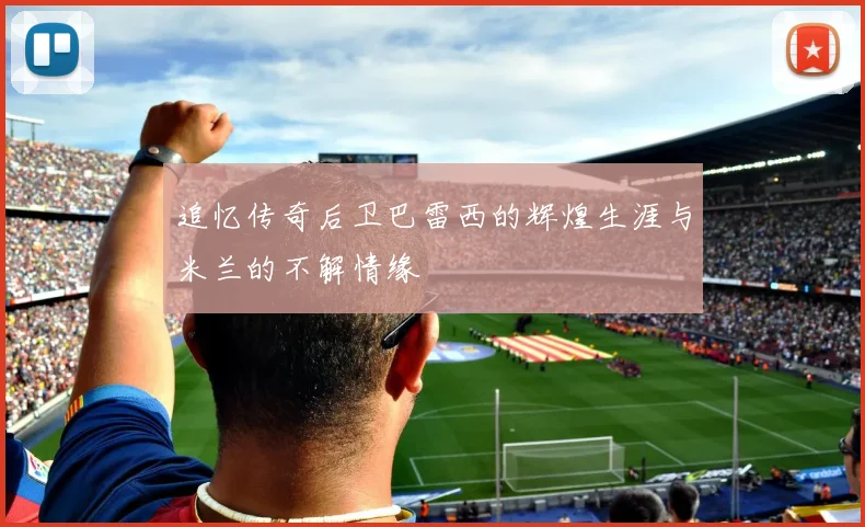 追忆传奇后卫巴雷西的辉煌生涯与米兰的不解情缘