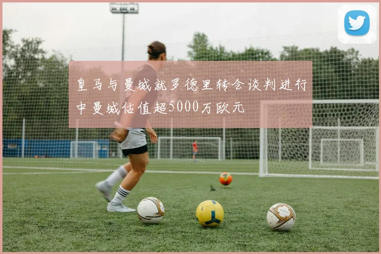 皇马与曼城就罗德里转会谈判进行中曼城估值超5000万欧元