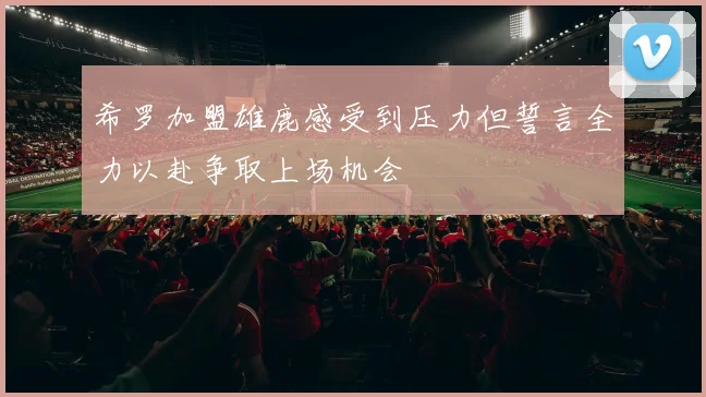 希罗加盟雄鹿感受到压力但誓言全力以赴争取上场机会