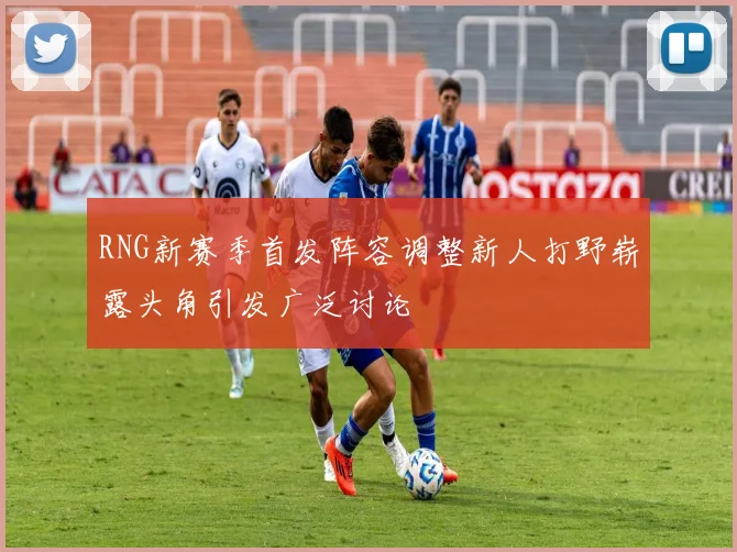 RNG新赛季首发阵容调整新人打野崭露头角引发广泛讨论