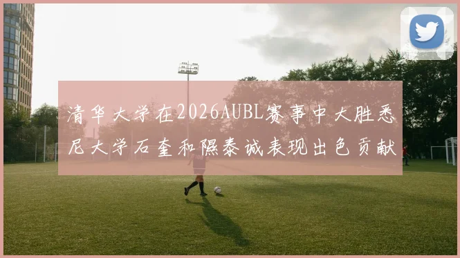 清华大学在2026AUBL赛事中大胜悉尼大学石奎和隰泰诚表现出色贡献球队胜利