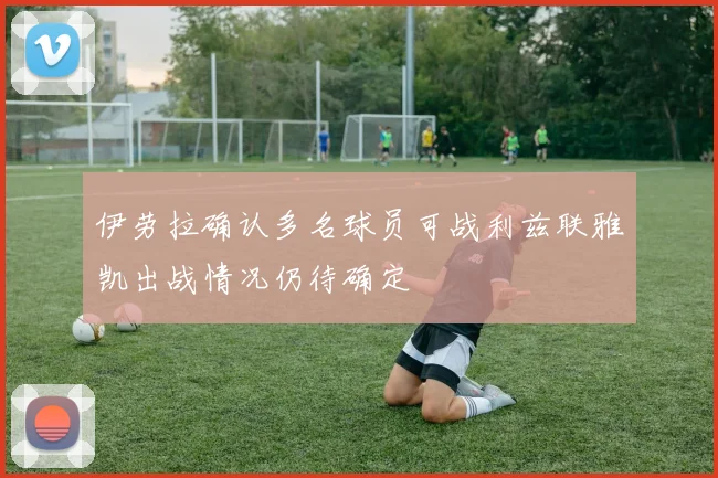 伊劳拉确认多名球员可战利兹联雅凯出战情况仍待确定