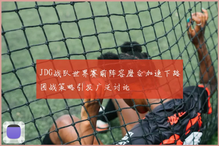 JDG战队世界赛前阵容磨合加速下路团战策略引发广泛讨论