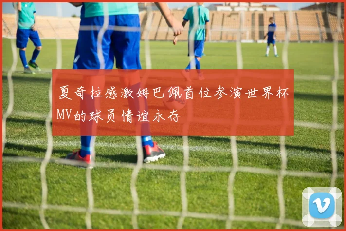 夏奇拉感激姆巴佩首位参演世界杯MV的球员情谊永存