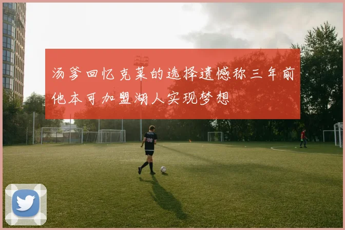 汤爹回忆克莱的选择遗憾称三年前他本可加盟湖人实现梦想
